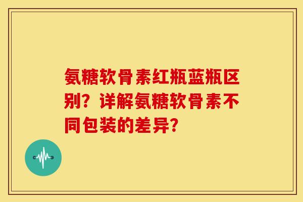氨糖软骨素红瓶蓝瓶区别？详解氨糖软骨素不同包装的差异？