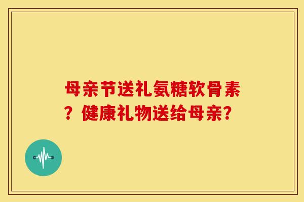 母亲节送礼氨糖软骨素？健康礼物送给母亲？