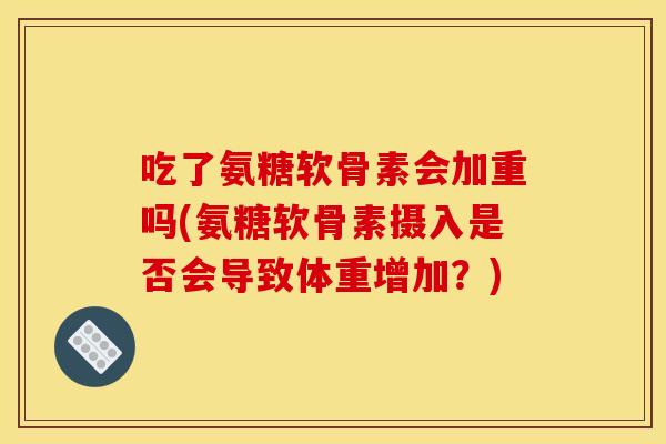吃了氨糖软骨素会加重吗(氨糖软骨素摄入是否会导致体重增加？)