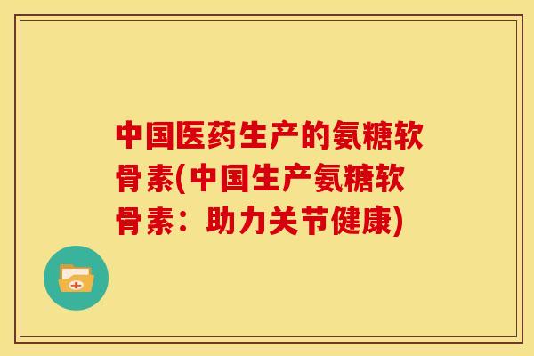 中国医药生产的氨糖软骨素(中国生产氨糖软骨素：助力关节健康)