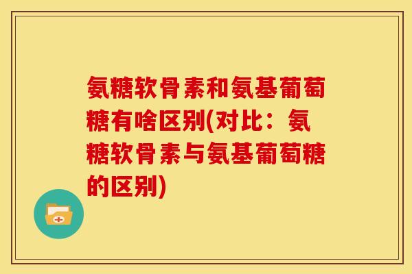 氨糖软骨素和氨基葡萄糖有啥区别(对比：氨糖软骨素与氨基葡萄糖的区别)