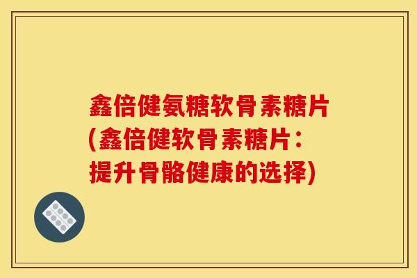 鑫倍健氨糖软骨素糖片(鑫倍健软骨素糖片：提升骨骼健康的选择)
