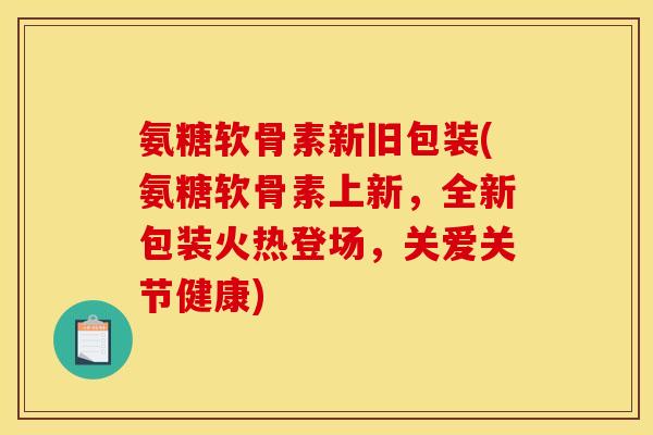 氨糖软骨素新旧包装(氨糖软骨素上新，全新包装火热登场，关爱关节健康)
