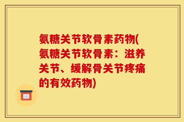 氨糖关节软骨素药物(氨糖关节软骨素：滋养关节、缓解骨关节疼痛的有效药物)