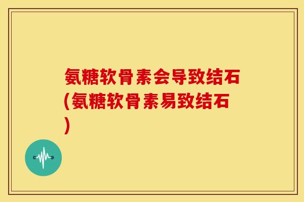 氨糖软骨素会导致结石(氨糖软骨素易致结石)
