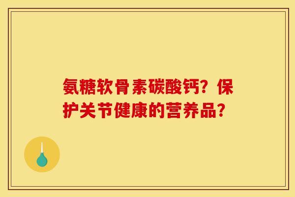 氨糖软骨素碳酸钙?保护关节健康的营养品? 氨糖软骨素碳酸钙?保护关节健康的营养品?