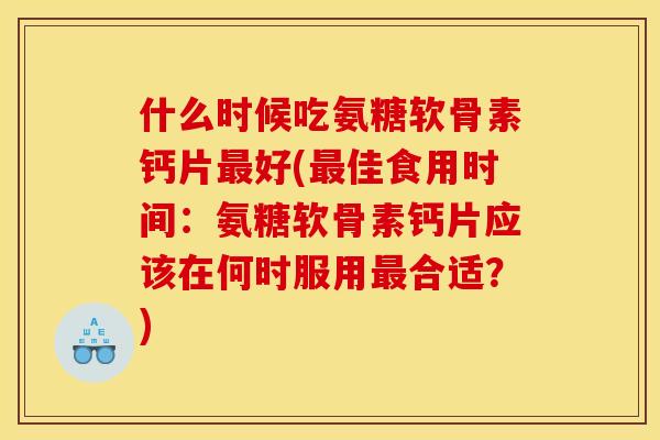 什么时候吃氨糖软骨素钙片最好(最佳食用时间：氨糖软骨素钙片应该在何时服用最合适？)