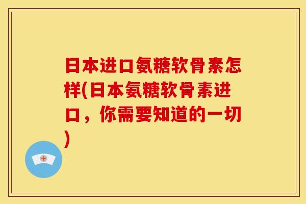 日本进口氨糖软骨素怎样(日本氨糖软骨素进口，你需要知道的一切)