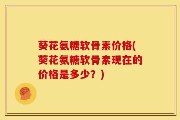 葵花氨糖软骨素价格(葵花氨糖软骨素现在的价格是多少？)