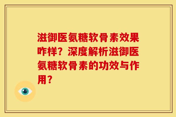 滋御医氨糖软骨素效果咋样？深度解析滋御医氨糖软骨素的功效与作用？