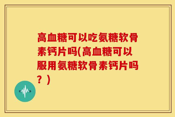 高可以吃氨糖软骨素钙片吗(高可以服用氨糖软骨素钙片吗?) 高可以吃氨糖软骨素钙片吗(高可以服用氨糖软骨素钙片吗?)