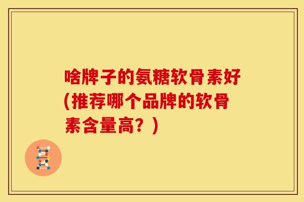 啥牌子的氨糖软骨素好(推荐哪个品牌的软骨素含量高？)