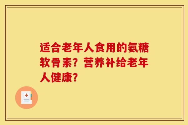 适合老年人食用的氨糖软骨素?营养补给老年人健康? 适合老年人食用的氨糖软骨素?营养补给老年人健康?