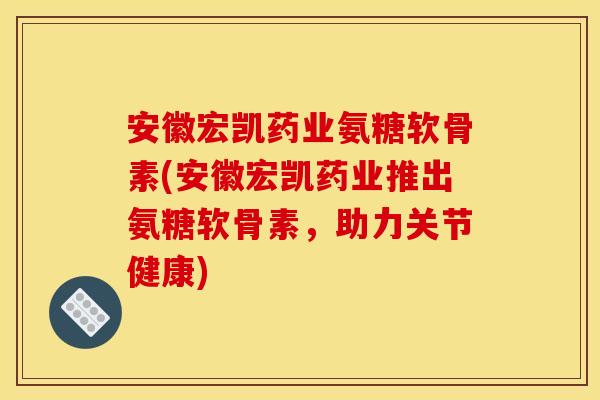 安徽宏凯药业氨糖软骨素(安徽宏凯药业推出氨糖软骨素，助力关节健康)