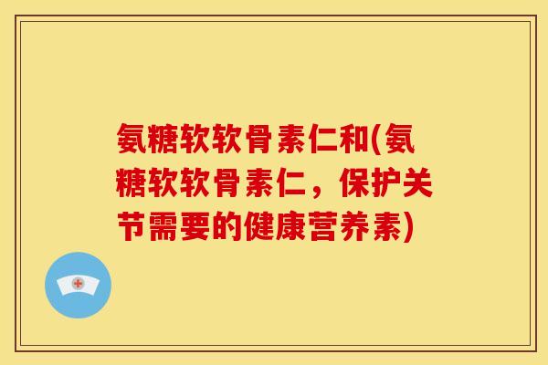 氨糖软软骨素仁和(氨糖软软骨素仁，保护关节需要的健康营养素)