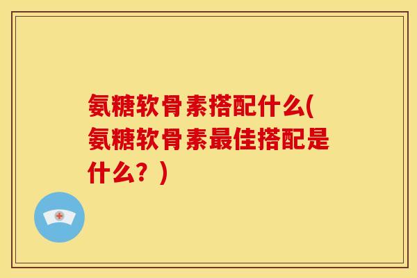 氨糖软骨素搭配什么(氨糖软骨素最佳搭配是什么？)