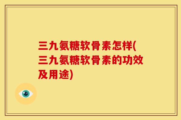 三九氨糖软骨素怎样(三九氨糖软骨素的功效及用途)