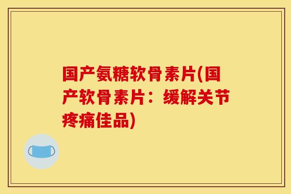 国产氨糖软骨素片(国产软骨素片：缓解关节疼痛佳品)