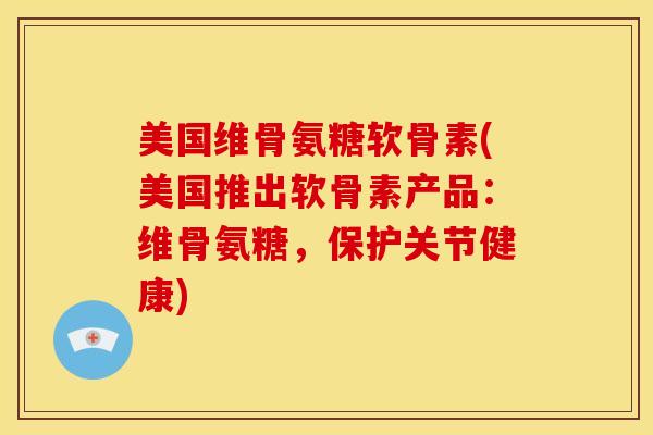 美国维骨氨糖软骨素(美国推出软骨素产品：维骨氨糖，保护关节健康)