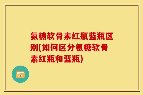 氨糖软骨素红瓶蓝瓶区别(如何区分氨糖软骨素红瓶和蓝瓶)