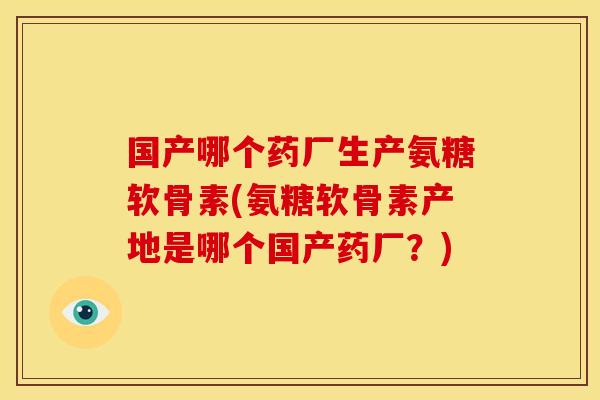 国产哪个药厂生产氨糖软骨素(氨糖软骨素产地是哪个国产药厂？)