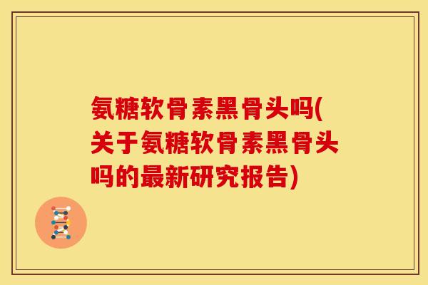 氨糖软骨素黑骨头吗(关于氨糖软骨素黑骨头吗的最新研究报告)