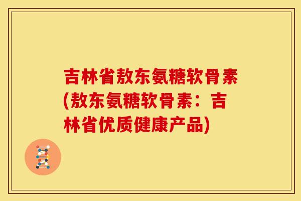 吉林省敖东氨糖软骨素(敖东氨糖软骨素：吉林省优质健康产品)