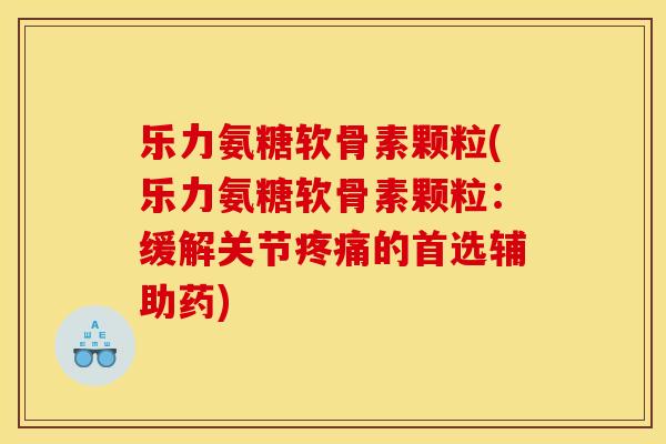 乐力氨糖软骨素颗粒(乐力氨糖软骨素颗粒：缓解关节疼痛的首选辅助药)
