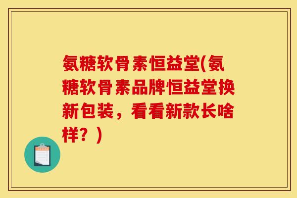氨糖软骨素恒益堂(氨糖软骨素品牌恒益堂换新包装,看看新款长啥样?) 氨糖软骨素恒益堂(氨糖软骨素品牌恒益堂换新包装,看看新款长啥样?)