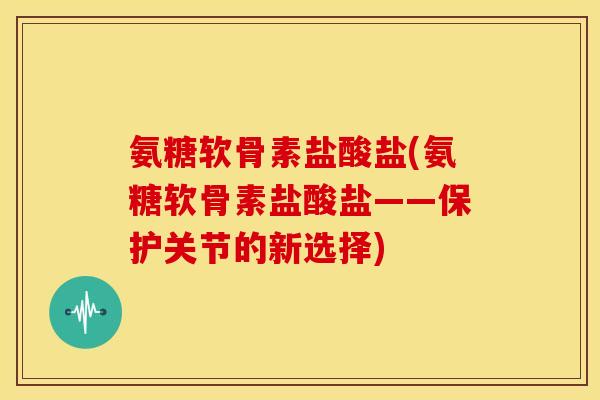 氨糖软骨素盐酸盐(氨糖软骨素盐酸盐——保护关节的新选择)
