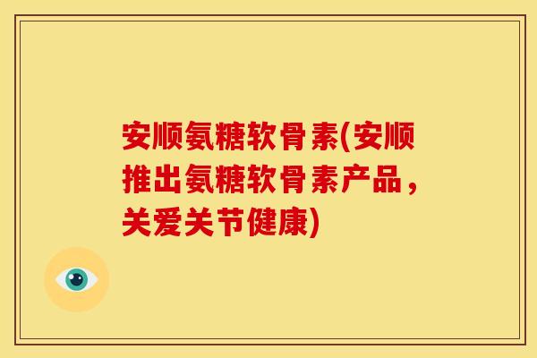 安顺氨糖软骨素(安顺推出氨糖软骨素产品，关爱关节健康)