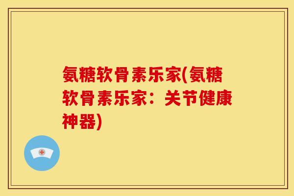 氨糖软骨素乐家(氨糖软骨素乐家：关节健康神器)