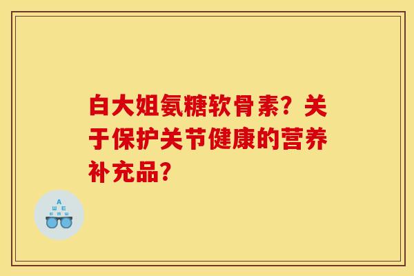 白大姐氨糖软骨素？关于保护关节健康的营养补充品？