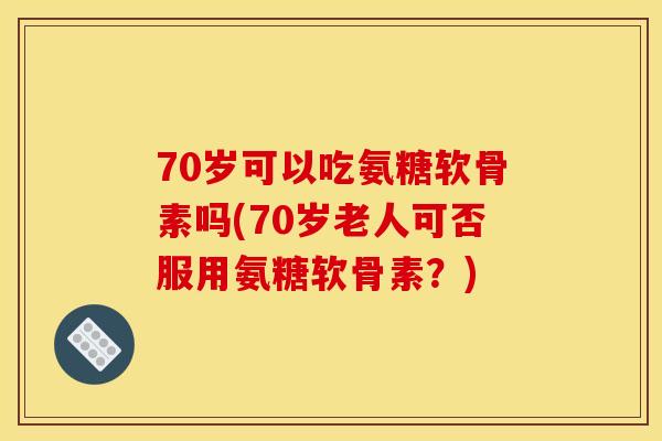 70岁可以吃氨糖软骨素吗(70岁老人可否服用氨糖软骨素?) 70岁可以吃氨糖软骨素吗(70岁老人可否服用氨糖软骨素?)