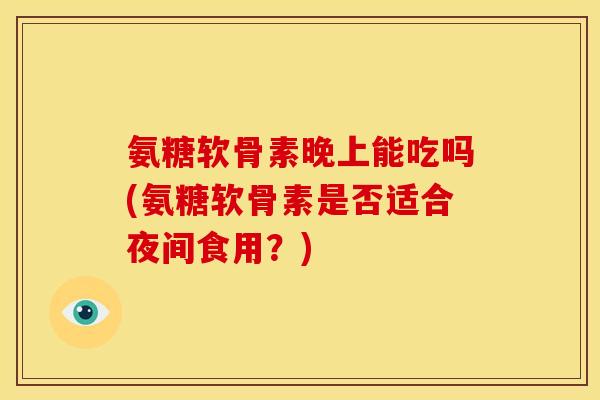 氨糖软骨素晚上能吃吗(氨糖软骨素是否适合夜间食用?) 氨糖软骨素晚上能吃吗(氨糖软骨素是否适合夜间食用?)
