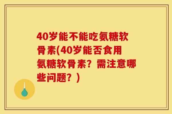 40岁能不能吃氨糖软骨素(40岁能否食用氨糖软骨素？需注意哪些问题？)