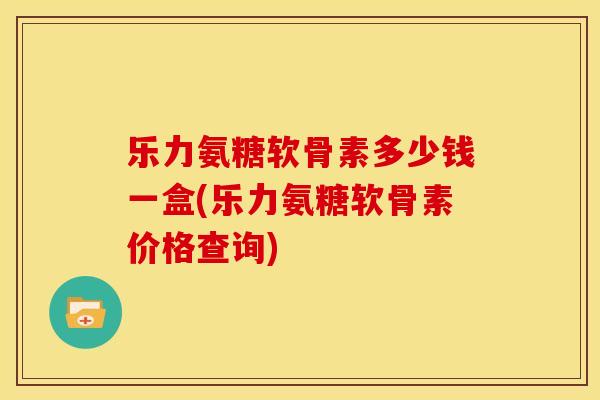 乐力氨糖软骨素多少钱一盒(乐力氨糖软骨素价格查询)