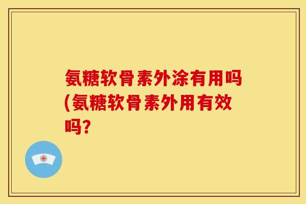 氨糖软骨素外涂有用吗(氨糖软骨素外用有效吗？