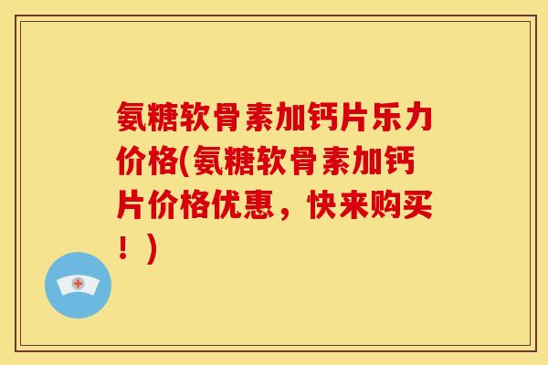 氨糖软骨素加钙片乐力价格(氨糖软骨素加钙片价格优惠，快来购买！)