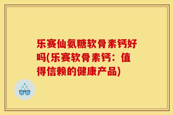 乐赛仙氨糖软骨素钙好吗(乐赛软骨素钙：值得信赖的健康产品)