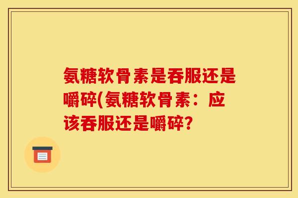 氨糖软骨素是吞服还是嚼碎(氨糖软骨素：应该吞服还是嚼碎？