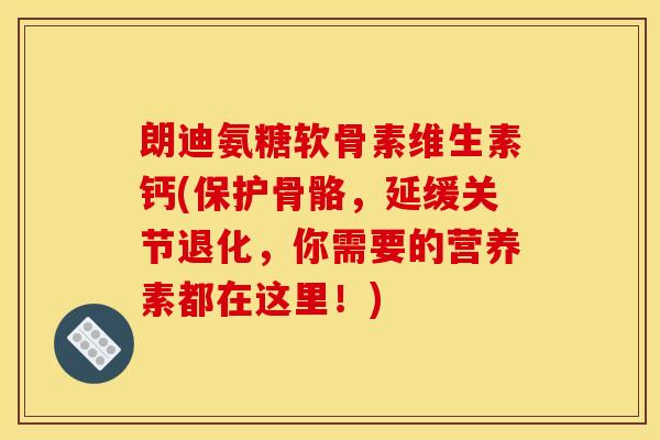 朗迪氨糖软骨素维生素钙(保护骨骼，延缓关节退化，你需要的营养素都在这里！)