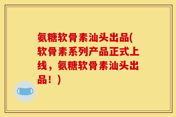 氨糖软骨素汕头出品(软骨素系列产品正式上线，氨糖软骨素汕头出品！)