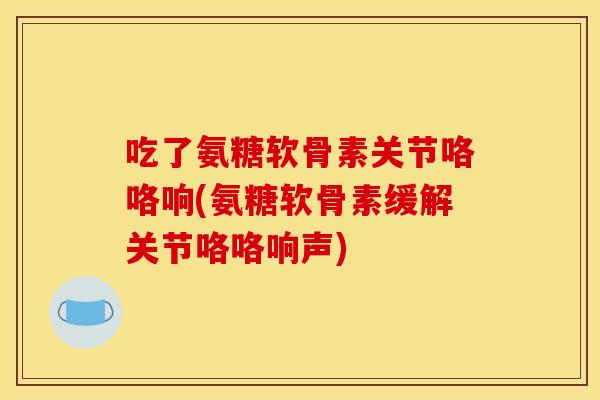 吃了氨糖软骨素关节咯咯响(氨糖软骨素缓解关节咯咯响声)