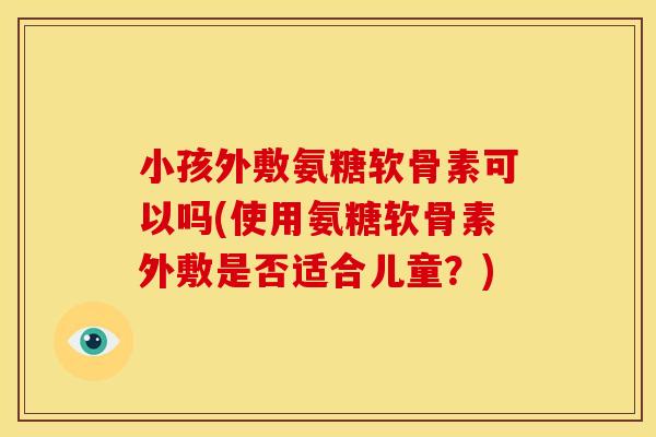 小孩外敷氨糖软骨素可以吗(使用氨糖软骨素外敷是否适合儿童？)