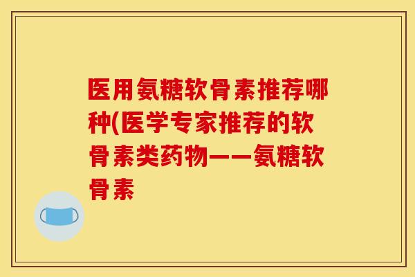 医用氨糖软骨素推荐哪种(医学专家推荐的软骨素类药物——氨糖软骨素
