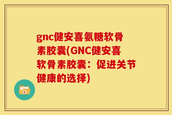 gnc健安喜氨糖软骨素胶囊(GNC健安喜软骨素胶囊：促进关节健康的选择)