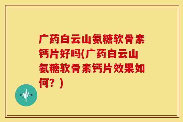广药白云山氨糖软骨素钙片好吗(广药白云山氨糖软骨素钙片效果如何？)