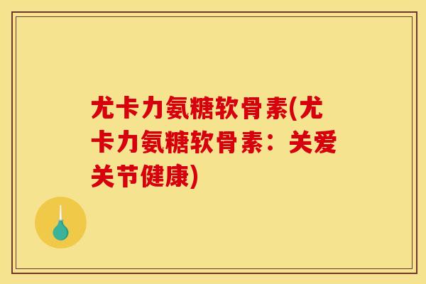 尤卡力氨糖软骨素(尤卡力氨糖软骨素：关爱关节健康)