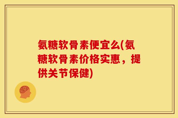 氨糖软骨素便宜么(氨糖软骨素价格实惠，提供关节保健)
